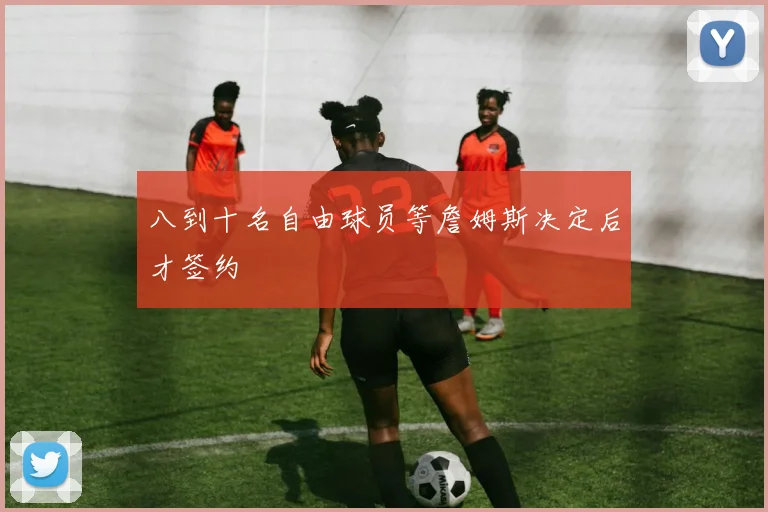 八到十名自由球员等詹姆斯决定后才签约